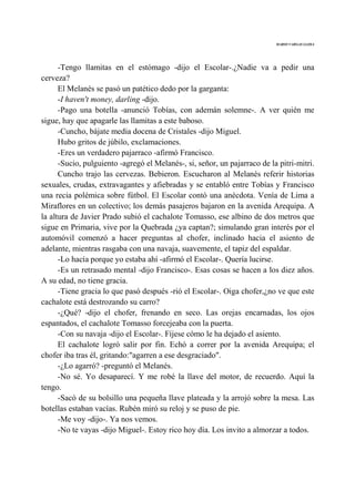 MARIO VARGAS LLOSA
-Tengo llamitas en el estómago -dijo el Escolar-.¿Nadie va a pedir una
cerveza?
El Melanés se pasó un patético dedo por la garganta:
-I haven't money, darling -dijo.
-Pago una botella -anunció Tobías, con ademán solemne-. A ver quién me
sigue, hay que apagarle las llamitas a este baboso.
-Cuncho, bájate media docena de Cristales -dijo Miguel.
Hubo gritos de júbilo, exclamaciones.
-Eres un verdadero pajarraco -afirmó Francisco.
-Sucio, pulguiento -agregó el Melanés-, si, señor, un pajarraco de la pitri-mitri.
Cuncho trajo las cervezas. Bebieron. Escucharon al Melanés referir historias
sexuales, crudas, extravagantes y afiebradas y se entabló entre Tobías y Francisco
una recia polémica sobre fútbol. El Escolar contó una anécdota. Venía de Lima a
Miraflores en un colectivo; los demás pasajeros bajaron en la avenida Arequipa. A
la altura de Javier Prado subió el cachalote Tomasso, ese albino de dos metros que
sigue en Primaria, vive por la Quebrada ¿ya captan?; simulando gran interés por el
automóvil comenzó a hacer preguntas al chofer, inclinado hacia el asiento de
adelante, mientras rasgaba con una navaja, suavemente, el tapiz del espaldar.
-Lo hacía porque yo estaba ahí -afirmó el Escolar-. Quería lucirse.
-Es un retrasado mental -dijo Francisco-. Esas cosas se hacen a los diez años.
A su edad, no tiene gracia.
-Tiene gracia lo que pasó después -rió el Escolar-. Oiga chofer,¿no ve que este
cachalote está destrozando su carro?
-¿Qué? -dijo el chofer, frenando en seco. Las orejas encarnadas, los ojos
espantados, el cachalote Tomasso forcejeaba con la puerta.
-Con su navaja -dijo el Escolar-. Fíjese cómo le ha dejado el asiento.
El cachalote logró salir por fin. Echó a correr por la avenida Arequipa; el
chofer iba tras él, gritando:"agarren a ese desgraciado".
-¿Lo agarró? -preguntó el Melanés.
-No sé. Yo desaparecí. Y me robé la llave del motor, de recuerdo. Aquí la
tengo.
-Sacó de su bolsillo una pequeña llave plateada y la arrojó sobre la mesa. Las
botellas estaban vacías. Rubén miró su reloj y se puso de pie.
-Me voy -dijo-. Ya nos vemos.
-No te vayas -dijo Miguel-. Estoy rico hoy día. Los invito a almorzar a todos.
 