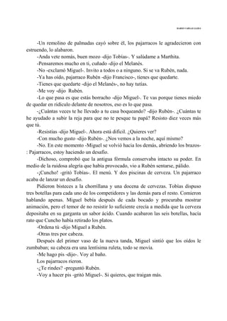 MARIO VARGAS LLOSA
-Un remolino de palmadas cayó sobre él, los pajarracos le agradecieron con
estruendo, lo alabaron.
-Anda vete nomás, buen mozo -dijo Tobías-. Y salúdame a Marthita.
-Pensaremos mucho en ti, cuñado -dijo el Melanés.
-No -exclamó Miguel-. Invito a todos o a ninguno. Si se va Rubén, nada.
-Ya has oído, pajarraco Rubén -dijo Francisco-, tienes que quedarte.
-Tienes que quedarte -dijo el Melanés-, no hay tutías.
-Me voy -dijo Rubén.
-Lo que pasa es que estás borracho -dijo Miguel-. Te vas porque tienes miedo
de quedar en ridículo delante de nosotros, eso es lo que pasa.
-¿Cuántas veces te he llevado a tu casa boqueando? -dijo Rubén-. ¿Cuántas te
he ayudado a subir la reja para que no te pesque tu papá? Resisto diez veces más
que tú.
-Resistías -dijo Miguel-. Ahora está difícil. ¿Quieres ver?
-Con mucho gusto -dijo Rubén-. ¿Nos vemos a la noche, aquí mismo?
-No. En este momento -Miguel se volvió hacia los demás, abriendo los brazos-
: Pajarracos, estoy haciendo un desafío.
-Dichoso, comprobó que la antigua fórmula conservaba intacto su poder. En
medio de la ruidosa alegría que había provocado, vio a Rubén sentarse, pálido.
-¡Cuncho! -gritó Tobías-. El menú. Y dos piscinas de cerveza. Un pajarraco
acaba de lanzar un desafío.
Pidieron bisteces a la chorrillana y una docena de cervezas. Tobías dispuso
tres botellas para cada uno de los competidores y las demás para el resto. Comieron
hablando apenas. Miguel bebía después de cada bocado y procuraba mostrar
animación, pero el temor de no resistir lo suficiente crecía a medida que la cerveza
depositaba en su garganta un sabor ácido. Cuando acabaron las seis botellas, hacía
rato que Cuncho había retirado los platos.
-Ordena tú -dijo Miguel a Rubén.
-Otras tres por cabeza.
Después del primer vaso de la nueva tanda, Miguel sintió que los oídos le
zumbaban; su cabeza era una lentísima ruleta, todo se movía.
-Me hago pis -dijo-. Voy al baño.
Los pajarracos rieron.
-¿Te rindes? -preguntó Rubén.
-Voy a hacer pis -gritó Miguel-. Si quieres, que traigan más.
 