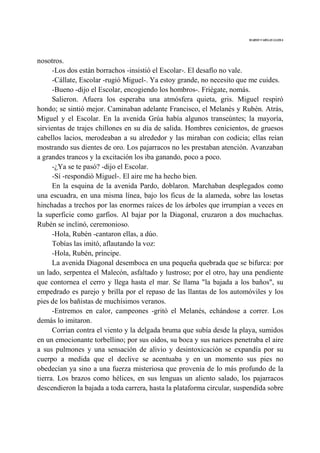 MARIO VARGAS LLOSA
nosotros.
-Los dos están borrachos -insistió el Escolar-. El desafío no vale.
-Cállate, Escolar -rugió Miguel-. Ya estoy grande, no necesito que me cuides.
-Bueno -dijo el Escolar, encogiendo los hombros-. Friégate, nomás.
Salieron. Afuera los esperaba una atmósfera quieta, gris. Miguel respiró
hondo; se sintió mejor. Caminaban adelante Francisco, el Melanés y Rubén. Atrás,
Miguel y el Escolar. En la avenida Grúa había algunos transeúntes; la mayoría,
sirvientas de trajes chillones en su día de salida. Hombres cenicientos, de gruesos
cabellos lacios, merodeaban a su alrededor y las miraban con codicia; ellas reían
mostrando sus dientes de oro. Los pajarracos no les prestaban atención. Avanzaban
a grandes trancos y la excitación los iba ganando, poco a poco.
-¿Ya se te pasó? -dijo el Escolar.
-Sí -respondió Miguel-. El aire me ha hecho bien.
En la esquina de la avenida Pardo, doblaron. Marchaban desplegados como
una escuadra, en una misma línea, bajo los ficus de la alameda, sobre las losetas
hinchadas a trechos por las enormes raíces de los árboles que irrumpían a veces en
la superficie como garfios. Al bajar por la Diagonal, cruzaron a dos muchachas.
Rubén se inclinó, ceremonioso.
-Hola, Rubén -cantaron ellas, a dúo.
Tobías las imitó, aflautando la voz:
-Hola, Rubén, príncipe.
La avenida Diagonal desemboca en una pequeña quebrada que se bifurca: por
un lado, serpentea el Malecón, asfaltado y lustroso; por el otro, hay una pendiente
que contornea el cerro y llega hasta el mar. Se llama "la bajada a los baños", su
empedrado es parejo y brilla por el repaso de las llantas de los automóviles y los
pies de los bañistas de muchísimos veranos.
-Entremos en calor, campeones -gritó el Melanés, echándose a correr. Los
demás lo imitaron.
Corrían contra el viento y la delgada bruma que subía desde la playa, sumidos
en un emocionante torbellino; por sus oídos, su boca y sus narices penetraba el aire
a sus pulmones y una sensación de alivio y desintoxicación se expandía por su
cuerpo a medida que el declive se acentuaba y en un momento sus pies no
obedecían ya sino a una fuerza misteriosa que provenía de lo más profundo de la
tierra. Los brazos como hélices, en sus lenguas un aliento salado, los pajarracos
descendieron la bajada a toda carrera, hasta la plataforma circular, suspendida sobre
 