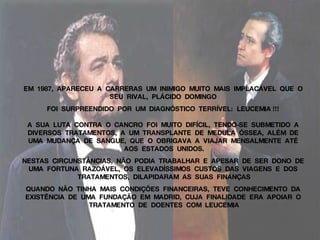 EM  1987,  APARECEU  A  CARRERAS  UM  INIMIGO  MUITO  MAIS  IMPLACÁVEL  QUE  O  SEU  RIVAL,  PLÁCIDO  DOMINGO  FOI  SURPREENDIDO  POR  UM  DIAGNÓSTICO  TERRÍVEL:  LEUCEMIA !!!  A  SUA  LUTA  CONTRA  O  CANCRO  FOI  MUITO  DIFÍCIL,  TENDO-SE  SUBMETIDO  A  DIVERSOS  TRATAMENTOS,  A  UM  TRANSPLANTE  DE  MEDULA  ÓSSEA,  ALÉM  DE  UMA  MUDANÇA  DE  SANGUE,  QUE  O  OBRIGAVA  A  VIAJAR  MENSALMENTE  ATÉ  AOS  ESTADOS  UNIDOS. NESTAS  CIRCUNSTÂNCIAS,  NÃO  PODIA  TRABALHAR  E  APESAR  DE  SER  DONO  DE  UMA  FORTUNA  RAZOÁVEL,  OS  ELEVADÍSSIMOS  CUSTOS  DAS  VIAGENS  E  DOS  TRATAMENTOS,  DILAPIDARAM  AS  SUAS  FINANÇAS QUANDO  NÃO  TINHA  MAIS  CONDIÇÕES  FINANCEIRAS,  TEVE  CONHECIMENTO  DA  EXISTÊNCIA  DE  UMA  FUNDAÇÃO  EM  MADRID,  CUJA  FINALIDADE  ERA  APOIAR  O  TRATAMENTO  DE  DOENTES  COM  LEUCEMIA 