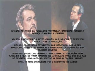 GRAÇAS  AO  APOIO  DA  FUNDAÇÃO  “FORMOSA”,  CARRERAS  VENCEU  A  DOENÇA  E  VOLTOU  A  CANTAR VOLTOU  A  RECEBER  OS  ALTOS  CACHÊS,  QUE  MERECIA  E  RESOLVEU  ASSOCIAR-SE  À  FUNDAÇÃO FOI  AO  LER  OS  SEUS  ESTATUTOS,  QUE  DESCOBRIU  QUE  O  SEU  FUNDADOR,  MAIOR  COLABORADOR  E  PRESIDENTE  DA  FUNDAÇÃO,  ERA  PLÁCIDO  DOMINGO  DEPRESSA  SOUBE  QUE  DOMINGO  TINHA  CRIADO  A  FUNDAÇÃO  PARA  AJUDÁ-LO  E  QUE  SE  TINHA  MANTIDO  NO  ANONIMATO  PARA  QUE  ELE  NÃO  SE  SENTISSE  HUMILHADO  AO  ACEITAR  O  AUXÍLIO  DO  SEU  “INIMIGO” MAS...  O  MAIS  COMOVENTE  FOI  O  ENCONTRO  DE  AMBOS 