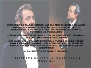 SURPREENDENDO  PLÁCIDO  DOMINGO  NUM  DOS  SEUS  CONCERTOS  EM  MADRID,  CARRERAS  INTERROMPEU  A  ATUAÇÃO  DESTE,  SUBINDO  AO  PALCO  E  HUMILDEMENTE,  AJOELHOU-SE  A  SEUS  PÉS,  PEDIU-LHE  DESCULPAS  E  AGRADECEU-LHE  PUBLICAMENTE  PLÁCIDO  AJUDOU-O  A  LEVANTAR-SE  E  COM  UM  FORTE  ABRAÇO,  SELARAM  O  INÍCIO  DE  UMA  GRANDE  E  BELA  AMIZADE MAIS  TARDE,  UMA  JORNALISTA  PERGUNTOU  A  PLÁCIDO  DOMINGO,  PORQUE  CRIARA  A  FUNDAÇÃO  “FORMOSA”,  NUM  GESTO  QUE  ALÉM  DE  AJUDAR  UM  “INIMIGO”,  AJUDAVA  TAMBÉM  O  ÚNICO  ARTISTA  QUE  PODERIA  FAZER-LHE  CONCORRÊNCIA A  SUA  RESPOSTA  FOI  CURTA  E  DEFINITIVA:   “ PORQUE  UMA  VOZ  COMO  AQUELA  NÃO  PODERIA  PERDER-SE..."   