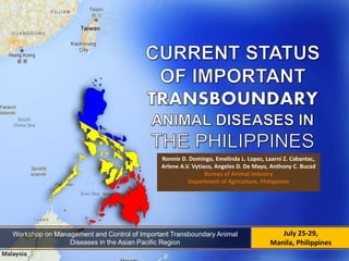 July 25-29,
Manila, Philippines
Ronnie D. Domingo, Emelinda L. Lopez, Laarni Z. Cabantac,
Arlene A.V. Vytiaco, Angeles D. De Mayo, Anthony C. Bucad
Bureau of Animal Industry
Department of Agriculture, Philippines
Workshop on Management and Control of Important Transboundary Animal
Diseases in the Asian Pacific Region
 