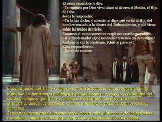 El sumo sacerdote le dijo:
–Te conjuro por Dios vivo; dinos si tú eres el Mesías, el Hijo
de Dios.
Jesús le respondió:
–Tú lo has dicho; y además os digo que veréis al Hijo del
hombre sentado a la diestra del Todopoderoso, y que viene
sobre las nubes del cielo.
Entonces el sumo sacerdote rasgó sus vestiduras y dijo:
–¡Ha blasfemado! ¿Qué necesidad tenemos ya de testigos?
Acabáis de oír la blasfemia. ¿Qué os parece?
Ellos respondieron:
–Es reo de muerte.
El doble juicio, político y religioso, que Jesús padeció fue la expresión de la
injusticia. Lo mataban sencillamente porque ponía en riesgo la credibilidad del
sistema religioso, político y económico. Presentando un proyecto de vida
alternativo donde las personas valen en sí mismas y todas tienen los mismos
derechos.
Jesús nos encomienda su misma tarea: hacer valer el derecho de las personas
excluidas y empobrecidas. Bajar de la cruz a las personas crucificadas.
 