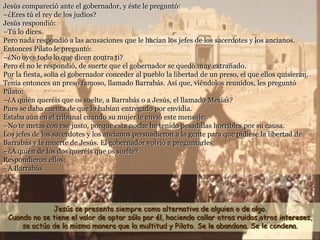 Jesús compareció ante el gobernador, y éste le preguntó:
–¿Eres tú el rey de los judíos?
Jesús respondió:
–Tú lo dices.
Pero nada respondió a las acusaciones que le hacían los jefes de los sacerdotes y los ancianos.
Entonces Pilato le preguntó:
–¿No oyes todo lo que dicen contra ti?
Pero él no le respondió, de suerte que el gobernador se quedó muy extrañado.
Por la fiesta, solía el gobernador conceder al pueblo la libertad de un preso, el que ellos quisieran.
Tenía entonces un preso famoso, llamado Barrabás. Así que, viéndolos reunidos, les preguntó
Pilato:
–¿A quién queréis que os suelte, a Barrabás o a Jesús, el llamado Mesías?
Pues se daba cuenta de que lo habían entregado por envidia.
Estaba aún en el tribunal cuando su mujer le envió este mensaje:
–No te metas con ese justo, porque esta noche he tenido pesadillas horribles por su causa.
Los jefes de los sacerdotes y los ancianos persuadieron a la gente para que pidiese la libertad de
Barrabás y la muerte de Jesús. El gobernador volvió a preguntarles:
–¿A quién de los dos queréis que os suelte?
Respondieron ellos:
–A Barrabás.
Jesús se presenta siempre como alternativa de alguien o de algo.
Cuando no se tiene el valor de optar sólo por él, haciendo callar otros ruidos,otros intereses,
se actúa de la misma manera que la multitud y Pilato. Se le abandona. Se le condena.
 