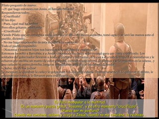 Pilato preguntó de nuevo:
–¿Y qué hago entonces con Jesús, el llamado Mesías?
Respondieron todos:
–¡Crucifícalo!
El les dijo:
–Pues, ¿qué mal ha hecho?
Pero ellos gritaron más fuerte:
–¡Crucifícalo!
Viendo Pilato que no conseguía nada, sino que el alboroto iba en aumento, tomó agua y se lavó las manos ante el
pueblo, diciendo:
–No me hago responsable de esta muerte; allá vosotros.
Todo el pueblo respondió:
–¡Nosotros y nuestros hijos nos hacemos responsables de esta muerte!
Entonces les soltó a Barrabás; y a Jesús, después de azotarlo, se lo entregó para que fuera crucificado. Los
soldados del gobernador llevaron a Jesús al pretorio y reunieron en torno a él a toda la tropa. Lo desnudaron y le
echaron por encima un manto de color púrpura; trenzaron una corona de espinas y se la pusieron en la cabeza , y
una caña en su mano derecha; luego se arrodillaban ante él y se burlaban, diciendo:
–¡Salve, rey de los judíos!
Le escupían, le quitaban la caña y lo golpeaban con ella en la cabeza. Tras burlarse de él, le quitaron el manto, le
pusieron sus ropas, y lo llevaron para crucificarlo.
Es fácil manipular a la multitud.
En un momento puede gritar “hosanna”, y en otro momento “crucifícalo”...
¿Puede ser mi postura?
Cuando me conviene, aclamo y acojo a Jesús, cuando no me conviene, lo rechazo...
 