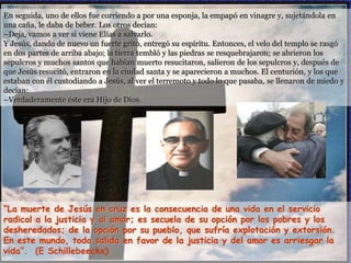 En seguida, uno de ellos fue corriendo a por una esponja, la empapó en vinagre y, sujetándola en
una caña, le daba de beber. Los otros decían:
–Deja, vamos a ver si viene Elías a salvarlo.
Y Jesús, dando de nuevo un fuerte grito, entregó su espíritu. Entonces, el velo del templo se rasgó
en dos partes de arriba abajo; la tierra tembló y las piedras se resquebrajaron; se abrieron los
sepulcros y muchos santos que habían muerto resucitaron, salieron de los sepulcros y, después de
que Jesús resucitó, entraron en la ciudad santa y se aparecieron a muchos. El centurión, y los que
estaban con él custodiando a Jesús, al ver el terremoto y todo lo que pasaba, se llenaron de miedo y
decían:
–Verdaderamente éste era Hijo de Dios.
“La muerte de Jesús en cruz es la consecuencia de una vida en el servicio
radical a la justicia y al amor; es secuela de su opción por los pobres y los
desheredados; de la opción por su pueblo, que sufría explotación y extorsión.
En este mundo, toda salida en favor de la justicia y del amor es arriesgar la
vida”. (E Schillebeeckx)
 