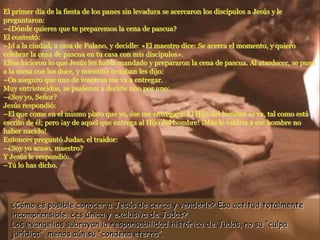 El primer día de la fiesta de los panes sin levadura se acercaron los discípulos a Jesús y le
preguntaron:
–¿Dónde quieres que te preparemos la cena de pascua?
El contestó:
–Id a la ciudad, a casa de Fulano, y decidle: «El maestro dice: Se acerca el momento, y quiero
celebrar la cena de pascua en tu casa con mis discípulos».
Ellos hicieron lo que Jesús les había mandado y prepararon la cena de pascua. Al atardecer, se puso
a la mesa con los doce, y mientras cenaban les dijo:
–Os aseguro que uno de vosotros me va a entregar.
Muy entristecidos, se pusieron a decirle uno por uno:
–¿Soy yo, Señor?
Jesús respondió:
–El que come en el mismo plato que yo, ése me entregará. El Hijo del hombre se va, tal como está
escrito de él; pero ¡ay de aquél que entrega al Hijo del hombre! ¡Más le valdría a ese hombre no
haber nacido!
Entonces preguntó Judas, el traidor:
–¿Soy yo acaso, maestro?
Y Jesús le respondió:
–Tú lo has dicho.
¿Cómo es posible conocer a Jesús de cerca y venderle? Esa actitud totalmente
incomprensible, ¿es única y exclusiva de Judas?
Los evangelios subrayan la responsabilidad histórica de Judas, no su “culpa
jurídica”, menos aún su “condena eterna”.
 