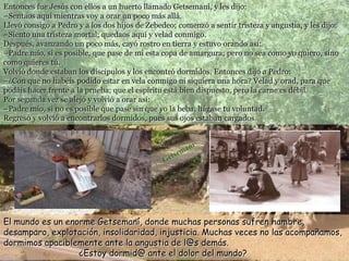Entonces fue Jesús con ellos a un huerto llamado Getsemaní, y les dijo:
–Sentaos aquí mientras voy a orar un poco más allá.
Llevó consigo a Pedro y a los dos hijos de Zebedeo; comenzó a sentir tristeza y angustia, y les dijo:
–Siento una tristeza mortal; quedaos aquí y velad conmigo.
Después, avanzando un poco más, cayó rostro en tierra y estuvo orando así:
–Padre mío, si es posible, que pase de mí esta copa de amargura; pero no sea como yo quiero, sino
como quieres tú.
Volvió donde estaban los discípulos y los encontró dormidos. Entonces dijo a Pedro:
–¿Con que no habéis podido estar en vela conmigo ni siquiera una hora? Velad y orad, para que
podáis hacer frente a la prueba; que el espíritu está bien dispuesto, pero la carne es débil.
Por segunda vez se alejó y volvió a orar así:
–Padre mío, si no es posible que pase sin que yo la beba, hágase tu voluntad.
Regresó y volvió a encontrarlos dormidos, pues sus ojos estaban cargados.
El mundo es un enorme Getsemaní, donde muchas personas sufren hambre,
desamparo, explotación, insolidaridad, injusticia. Muchas veces no las acompañamos,
dormimos apaciblemente ante la angustia de l@s demás.
¿Estoy dormid@ ante el dolor del mundo?
 