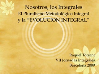 Nosotros, los Integrales El Pluralismo Metodológico Integral y la “EVOLUCION INTEGRAL” Raquel Torrent VII Jornadas Integrales Barcelona 2009 