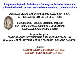 A regulamentação do Trabalho aos Domingos e Feriados: um estudo
sobre o instituto do repouso semanal remunerado no comércio carioca

     JORNADA GIULIO MASSARINI DE INICIAÇÃO CIENTÍFICA,
           ARTÍSTICA E CULTURAL DA UFRJ – 2008

            UNIVERSIDADE FEDERAL DO RIO DE JANEIRO
           CENTRO DE CIÊNCIAS JURÍDICAS E ECONÔMICAS
                FACULDADE NACIONAL DE DIREITO

                        Grupo de Pesquisa:
    CONFIGURAÇÕES INSTITUCIONAIS E RELAÇÕES DE TRABALHO
Orientadora: PROF. SAYONARA GRILLO COUTINHO LEONARDO DA SILVA

                            Alunas:
                  ELEONORA KIRA V. DE MOURA (sem bolsa)
                   ANDREIA PUGLIA TEIXEIRA (sem bolsa)
 