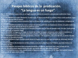 Pasajes bíblicos de la predicación.
“La lengua es un fuego”
(Stg 3:1 [RV1960])Hermanos míos, no os hagáis maestros muchos de vosotros, sabiendo que recibiremos mayor
condenación.
Stg 3:2 [RV1960])Porque todos ofendemos muchas veces. Si alguno no ofende en palabra, éste es varón perfecto, capaz
también de refrenar todo el cuerpo.
(Stg 3:3 [RV1960])He aquí nosotros ponemos freno en la boca de los caballos para que nos obedezcan, y dirigimos así
todo su cuerpo.
(Stg 3:4 [RV1960])Mirad también las naves; aunque tan grandes, y llevadas de impetuosos vientos, son gobernadas con
un muy pequeño timón por donde el que las gobierna quiere.
Stg 3:5 [RV1960])Así también la lengua es un miembro pequeño, pero se jacta de grandes cosas. He aquí, ¡cuán grande
bosque enciende un pequeño fuego!
Stg 3:6 [RV1960])Y la lengua es un fuego, un mundo de maldad. La lengua está puesta entre nuestros miembros, y
contamina todo el cuerpo, e inflama la rueda de la creación, y ella misma es inflamada por el infierno.
(Stg 3:7 [RV1960])Porque toda naturaleza de bestias, y de aves, y de serpientes, y de seres del mar, se doma y ha sido
domada por la naturaleza humana;
(Stg 3:8 [RV1960])pero ningún hombre puede domar la lengua, que es un mal que no puede ser refrenado, llena de
veneno mortal.
Stg 3:9 [RV1960])Con ella bendecimos al Dios y Padre, y con ella maldecimos a los hombres, que están hechos a la
semejanza de Dios.
Stg 3:10 [RV1960])De una misma boca proceden bendición y maldición. Hermanos míos, esto no debe ser así.
(Stg 3:11 [RV1960])¿Acaso alguna fuente echa por una misma abertura agua dulce y amarga?
Stg 3:12 [RV1960])Hermanos míos, ¿puede acaso la higuera producir aceitunas, o la vid higos? Así también ninguna
fuente puede dar agua salada y dulce.
 