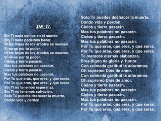 Sin Ti.
Sin Ti nada somos en el mundo
Sin Ti nada podemos hacer.
Ni las hojas de los árboles se mueven.
Si no es por tu poder.
Ni las hojas de los árboles se mueven.
Si no es por tu poder.
Cielos y tierra pasarán,
Mas tus palabras no pasarán.
Cielos y tierra pasarán,
Mas tus palabras no pasarán.
Por Tu que eras, que eres, y que serás.
Por Tu que eras, que eres, y que serás.
Sin Ti no tenemos esperanza.
Sin Ti no tenemos salvación.
Solo Tú puedes deshacer la muerte.
Dando vida y perdón.
Solo Tú puedes deshacer la muerte.
Dando vida y perdón.
Cielos y tierra pasarán.
Mas tus palabras no pasarán.
Cielos y tierra pasarán.
Mas tus palabras no pasarán.
Por Tu que eras, que eres, y que serás.
Por Tu que eras, que eres, y que serás.
Tú mereces eternas alabanzas.
Eres digno de gloria y honor.
Con colmada gratitud te adoramos.
Oh supremo Dios de amor.
Con colmada gratitud te adoramos.
Oh supremo Dios de amor.
Cielos y tierra pasarán,
Mas tus palabras no pasarán.
Cielos y tierra pasarán,
Mas tus palabras no pasarán.
Por Tu que eras, que eres, y que serás.
Por Tu que eras, que eres, y que serás.
 