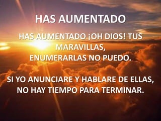 HAS AUMENTADO HAS AUMENTADO ¡OH DIOS! TUS MARAVILLAS,ENUMERARLAS NO PUEDO.SI YO ANUNCIARE Y HABLARE DE ELLAS,NO HAY TIEMPO PARA TERMINAR.