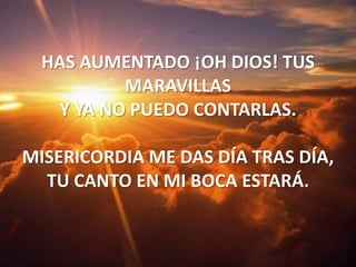 HAS AUMENTADO ¡OH DIOS! TUS MARAVILLASY YA NO PUEDO CONTARLAS.MISERICORDIA ME DAS DÍA TRAS DÍA,TU CANTO EN MI BOCA ESTARÁ.