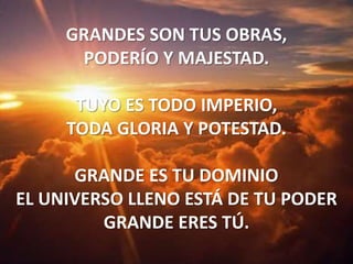 GRANDES SON TUS OBRAS,PODERÍO Y MAJESTAD.TUYO ES TODO IMPERIO,TODA GLORIA Y POTESTAD.GRANDE ES TU DOMINIOEL UNIVERSO LLENO ESTÁ DE TU PODERGRANDE ERES TÚ. 