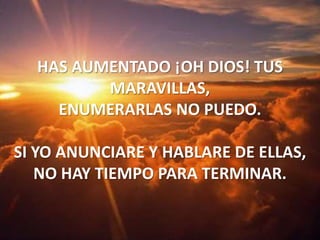 HAS AUMENTADO ¡OH DIOS! TUS MARAVILLAS,ENUMERARLAS NO PUEDO.SI YO ANUNCIARE Y HABLARE DE ELLAS,NO HAY TIEMPO PARA TERMINAR.
