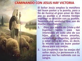 CAMINANDO CON JESUS HAY VICTORIAEl Señor Jesús empleo la metáfora del buen pastor y la puerta, para a fin de ilustrar el gran amor de Dios por su pueblo y al mismo tiempo expresar su relación con su pueblo. Tenemos dos verdades que son de mucha importancia.  Dios, por medio de Cristo y del Espíritu Santo, está tan interesado en cada uno de sus hijos, que el desea amarlos, cuidarlos, protegerlos, guiarlos y estar cerca de ellos, es decir, lo mismo que un buen pastor desea para sus ovejas. Los creyentes son las ovejas del señor Jesús. Le pertenecen a Él, porque nos ha redimido con su sangre. 