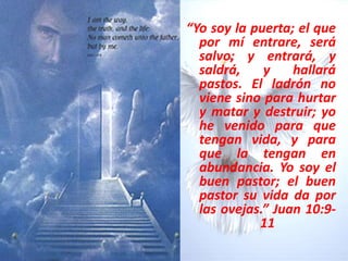 “Yo soy la puerta; el que por mí entrare, será salvo; y entrará, y saldrá, y hallará pastos. El ladrón no viene sino para hurtar y matar y destruir; yo he venido para que tengan vida, y para que la tengan en abundancia. Yo soy el buen pastor; el buen pastor su vida da por las ovejas.” Juan 10:9-11