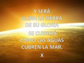 Y SERÁ  LLENA LA TIERRA DE SU GLORIA  SE CUBRIRÁ  COMO LAS AGUAS CUBREN LA MAR.X  