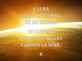 Y SERÁ  LLENA LA TIERRA DE SU GLORIA  SE CUBRIRÁ  COMO LAS AGUAS CUBREN LA MAR.X  