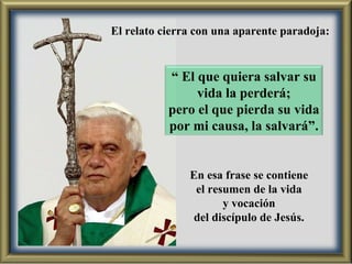 En esa frase se contiene el resumen de la vida  y vocación del discípulo de Jesús.  El relato cierra con una aparente paradoja: “  El que quiera salvar su vida la perderá; pero el que pierda su vida por mi causa, la salvará”. 