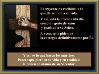 El creyente ha recibido la fe que da sentido a su vida. Y esa vida la ofrece cada día  como un gesto de amor y gratitud a su Señor. A veces se le pide que  la entregue definitivamente por Él. Y eso es lo que hacen los mártires. Parece que pierden su vida y en realidad  la ponen en manos de su Salvador. 