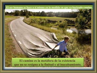El ser humano se hace a sí mismo en la medida en que va haciendo camino. El camino es la metáfora de la existencia  que no se resigna a la finitud y al inacabamiento. 