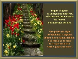 Seguir a alguien es un signo de madurez, si la persona decide tomar los valores  más humanos del otro. Pero puede ser signo de debilidad, si alguien  abdica  de su responsabilidad y se enrola en la masa  de los que prometen  “  pan y juegos de circo”. 