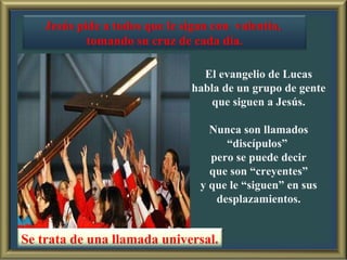 El evangelio de Lucas habla de un grupo de gente  que siguen a Jesús. Nunca son llamados “discípulos”  pero se puede decir que son “creyentes”  y que le “siguen” en sus desplazamientos. Se trata de una llamada universal. Jesús pide a todos que le sigan con  valentía,  tomando su cruz de cada día. 