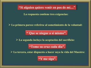 “ Si alguien quiere venir en pos de mí…” La respuesta contiene tres exigencias: La primera parece referirse al sometimiento de la voluntad: La segunda incluye la aceptación del sacrificio: La tercera, estar dispuesto a hacer suya la vida del Maestro: “  Que se niegue a sí mismo”. “ Tome su cruz cada día”. “ Y me siga”. 