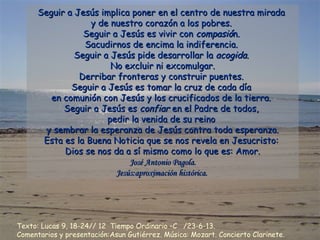 Seguir a Jesús implica poner en el centro de nuestra miradaSeguir a Jesús implica poner en el centro de nuestra mirada
y de nuestro corazón a los pobres.y de nuestro corazón a los pobres.
Seguir a Jesús es vivir conSeguir a Jesús es vivir con compasiócompasión.n.
Sacudirnos de encima la indiferencia.Sacudirnos de encima la indiferencia.
Seguir a Jesús pide desarrollar laSeguir a Jesús pide desarrollar la acogidaacogida..
No excluir ni excomulgar.No excluir ni excomulgar.
Derribar fronteras y construir puentes.Derribar fronteras y construir puentes.
Seguir a Jesús es tomar la cruz de cada díaSeguir a Jesús es tomar la cruz de cada día
en comunión con Jesús y los crucificados de la tierra.en comunión con Jesús y los crucificados de la tierra.
Seguir a Jesús esSeguir a Jesús es confiarconfiar en el Padre de todos,en el Padre de todos,
pedir la venida de su reinopedir la venida de su reino
y sembrar la esperanza de Jesús contra toda esperanza.y sembrar la esperanza de Jesús contra toda esperanza.
Esta es la Buena Noticia que se nos revela en Jesucristo:Esta es la Buena Noticia que se nos revela en Jesucristo:
Dios se nos da a sí mismo como lo que es: Amor.Dios se nos da a sí mismo como lo que es: Amor.
José Antonio Pagola.José Antonio Pagola.
Jesús:aproximación histórica.Jesús:aproximación histórica.
Texto: Lucas 9, 18-24// 12 Tiempo Ordinario –C /23-6-13.
Comentarios y presentación:Asun Gutiérrez. Música: Mozart. Concierto Clarinete.
 