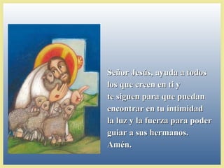 Señor Jesús, ayuda a todosSeñor Jesús, ayuda a todos
los que creen en ti ylos que creen en ti y
te siguen para que puedante siguen para que puedan
encontrar en tu intimidadencontrar en tu intimidad
la luz y la fuerza para poderla luz y la fuerza para poder
guiar a sus hermanos.guiar a sus hermanos.
Amén.Amén.
 