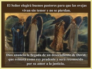 Dios anuncia la llegada de un descendiente de David,Dios anuncia la llegada de un descendiente de David,
que reinará como rey prudente y será reconocidoque reinará como rey prudente y será reconocido
por su amor a la justicia.por su amor a la justicia..
El Señor elegirá buenos pastores para que las ovejasEl Señor elegirá buenos pastores para que las ovejas
vivan sin temor y no se pierdan.vivan sin temor y no se pierdan.
 
