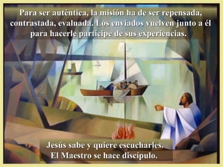 Para ser auténtica, la misión ha de ser repensada,Para ser auténtica, la misión ha de ser repensada,
contrastada, evaluada. Los enviados vuelven junto a élcontrastada, evaluada. Los enviados vuelven junto a él
para hacerle partícipe de sus experiencias.para hacerle partícipe de sus experiencias.
Jesús sabe y quiere escucharles.Jesús sabe y quiere escucharles.
El Maestro se hace discípulo.El Maestro se hace discípulo.
 
