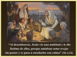 ““Al desembarcar, Jesús vio una multitud y le dioAl desembarcar, Jesús vio una multitud y le dio
lástima de ellos, porque andaban como ovejaslástima de ellos, porque andaban como ovejas
sin pastor y se puso a enseñarles con calma”sin pastor y se puso a enseñarles con calma” (Mc 6,34).(Mc 6,34).
 