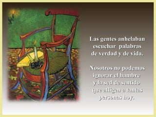 Las gentes anhelabanLas gentes anhelaban
escuchar palabrasescuchar palabras
de verdad y de vida.de verdad y de vida.
Nosotros no podemosNosotros no podemos
ignorar el hambreignorar el hambre
y la sed de sentidoy la sed de sentido
que afligen a tantasque afligen a tantas
personas hoy.personas hoy.
 