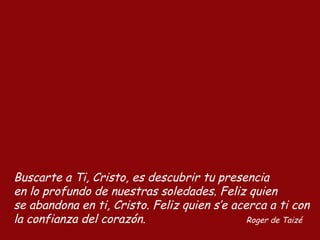 Buscarte a Ti, Cristo, es descubrir tu presencia
en lo profundo de nuestras soledades. Feliz quien
se abandona en ti, Cristo. Feliz quien s’e acerca a ti con
la confianza del corazón. Roger de Taizé
 