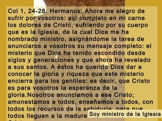 Col 1, 24-28. Hermanos: Ahora me alegro de
sufrir por vosotros: así completo en mi carne
los dolores de Cristo, sufriendo por su cuerpo
que es la Iglesia, de la cual Dios me ha
nombrado ministro, asignándome la tarea de
anunciaros a vosotros su mensaje completo: el
misterio que Dios ha tenido escondido desde
siglos y generaciones y que ahora ha revelado
a sus santos. A éstos ha querido Dios dar a
conocer la gloria y riqueza que este misterio
encierra para los gentiles: es decir, que Cristo
es para vosotros la esperanza de la
gloria.Nosotros anunciamos a ese Cristo;
amonestamos a todos, enseñamos a todos, con
todos los recursos de la sabiduría, para que
todos lleguen a la madurez en su vida enSoy ministro de la Iglesia
 