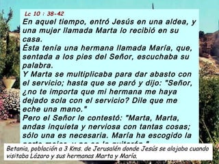 Lc 10 : 38-42
En aquel tiempo, entró Jesús en una aldea, y
una mujer llamada Marta lo recibió en su
casa.
Ésta tenía una hermana llamada María, que,
sentada a los pies del Señor, escuchaba su
palabra.
Y Marta se multiplicaba para dar abasto con
el servicio; hasta que se paró y dijo: "Señor,
¿no te importa que mi hermana me haya
dejado sola con el servicio? Dile que me
eche una mano."
Pero el Señor le contestó: "Marta, Marta,
andas inquieta y nerviosa con tantas cosas;
sólo una es necesaria. María ha escogido la
parte mejor, y no se la quitarán."  
Betania, población a 3 Kms. de Jerusalén donde Jesús se alojaba cuando
visitaba Lázaro y sus hermanas Marta y María.
 