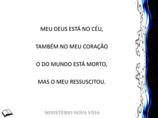 MINISTÉRIO NOVA VIDA
MEU DEUS ESTÁ NO CÉU,
TAMBÉM NO MEU CORAÇÃO
O DO MUNDO ESTÁ MORTO,
MAS O MEU RESSUSCITOU.
 