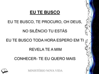 MINISTÉRIO NOVA VIDA
EU TE BUSCO
EU TE BUSCO, TE PROCURO, OH DEUS,
NO SILÊNCIO TU ESTÁS
EU TE BUSCO TODA HORA ESPERO EM TI
REVELA TE A MIM
CONHECER- TE EU QUERO MAIS
 