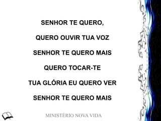 MINISTÉRIO NOVA VIDA
SENHOR TE QUERO,
QUERO OUVIR TUA VOZ
SENHOR TE QUERO MAIS
QUERO TOCAR-TE
TUA GLÓRIA EU QUERO VER
SENHOR TE QUERO MAIS
 
