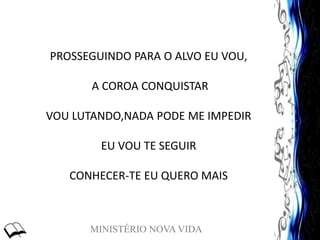 MINISTÉRIO NOVA VIDA
PROSSEGUINDO PARA O ALVO EU VOU,
A COROA CONQUISTAR
VOU LUTANDO,NADA PODE ME IMPEDIR
EU VOU TE SEGUIR
CONHECER-TE EU QUERO MAIS
 