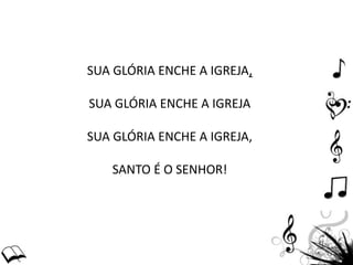 SUA GLÓRIA ENCHE A IGREJA,
SUA GLÓRIA ENCHE A IGREJA
SUA GLÓRIA ENCHE A IGREJA,
SANTO É O SENHOR!
 