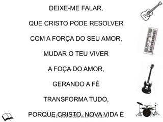 MINISTÉRIO NOVA VIDA
DEIXE-ME FALAR,
QUE CRISTO PODE RESOLVER
COM A FORÇA DO SEU AMOR,
MUDAR O TEU VIVER
A FOÇA DO AMOR,
GERANDO A FÉ
TRANSFORMA TUDO,
PORQUE CRISTO, NOVA VIDA É
 