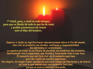 Velad, pues, y orad en todo tiempo,
     36

 para que os libréis de todo lo que ha de venir
       y podáis presentaros sin temor
           ante el Hijo del hombre.



    Esperar a Jesús no significa hacer elucubraciones sobre el fin del mundo,
           sino vivir el presente con lucidez, confianza y responsabilidad.
                             Sin alarmismo ni conformismo.
     Lo nuestro es creer en un futuro de plenitud, sin evadirnos del presente,
     manteniendo viva la esperanza, que ilumina y trasciende todo lo que toca.
               El momento que nos toca vivir es el momento oportuno
                         para dar razón de nuestra esperanza.
Con alegría, sin ningún temor, porque se acerca el tiempo de liberarnos y de liberar
                  de todo lo que impida vivir con auténtica felicidad,
                          porque se acerca nuestra Liberación.
 