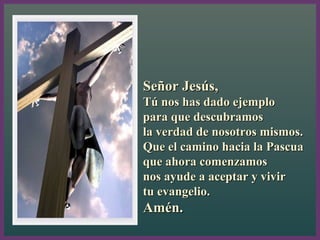Señor Jesús,Señor Jesús,
Tú nos has dado ejemploTú nos has dado ejemplo
para que descubramospara que descubramos
la verdad de nosotros mismos.la verdad de nosotros mismos.
Que el camino hacia la PascuaQue el camino hacia la Pascua
que ahora comenzamosque ahora comenzamos
nos ayude a aceptar y vivirnos ayude a aceptar y vivir
tu evangelio.tu evangelio.
Amén.Amén.
2, 13-17
 
