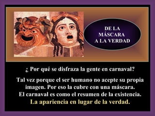2, 13-17
DE LA
MÁSCARA
A LA VERDAD
¿ Por qué se disfraza la gente en carnaval?¿ Por qué se disfraza la gente en carnaval?
Tal vez porque el ser humano no acepte su propiaTal vez porque el ser humano no acepte su propia
imagen. Por eso la cubre con una máscara.imagen. Por eso la cubre con una máscara.
El carnaval es como el resumen de la existencia.El carnaval es como el resumen de la existencia.
La apariencia en lugar de la verdad.La apariencia en lugar de la verdad.
 