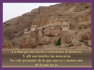 La liturgia nos invita a retirarnos al desierto.La liturgia nos invita a retirarnos al desierto.
Y allí son inútiles las máscaras.Y allí son inútiles las máscaras.
No vale presumir de lo que uno es y menos aúnNo vale presumir de lo que uno es y menos aún
de lo que no es.de lo que no es.
 